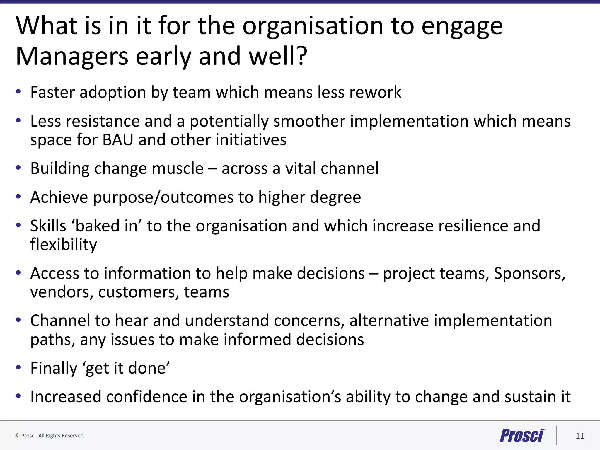 ©	Prosci.	All	Rights	Reserved. 11
What	is	in	it	for	the	organisation to	engage	
Managers	early	and	well?
• Faster	adoption	by	team	which	means	less	rework
• Less	resistance	and	a	potentially	smoother	implementation	which	means	
space	for	BAU	and	other	initiatives
• Building	change	muscle	– across	a	vital	channel
• Achieve	purpose/outcomes	to	higher	degree
• Skills	‘baked	in’	to	the	organisation	and	which	increase	resilience	and	
flexibility
• Access	to	information	to	help	make	decisions	– project	teams,	Sponsors,	
vendors,	customers,	teams
• Channel	to	hear	and	understand	concerns,	alternative	implementation	
paths,	any	issues	to	make	informed	decisions	
• Finally	‘get	it	done’	
• Increased	confidence	in	the	organisation’s	ability	to	change	and	sustain	it
 