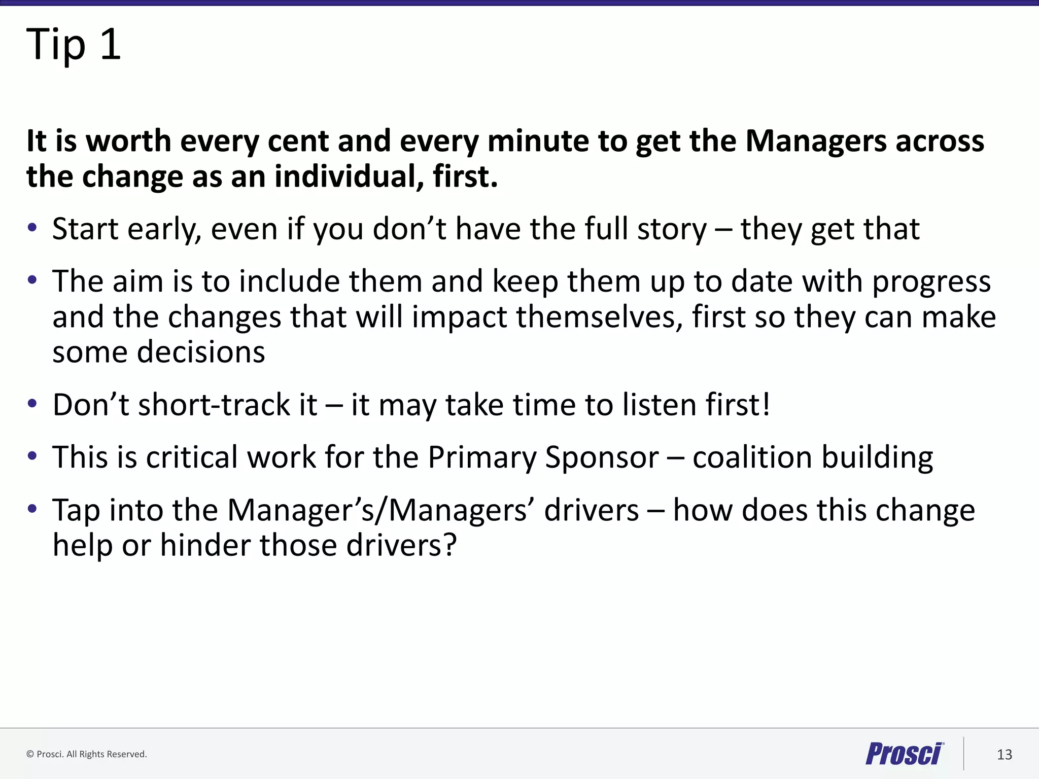 ©	Prosci.	All	Rights	Reserved. 13
Tip	1
It	is	worth	every	cent	and	every	minute	to	get	the	Managers	across	
the	change	as	an	individual,	first.	
• Start	early,	even	if	you	don’t	have	the	full	story	– they	get	that
• The	aim	is	to	include	them	and	keep	them	up	to	date	with	progress	
and	the	changes	that	will	impact	themselves,	first	so	they	can	make	
some	decisions
• Don’t	short-track	it	– it	may	take	time	to	listen	first!	
• This	is	critical	work	for	the	Primary	Sponsor	– coalition	building
• Tap	into	the	Manager’s/Managers’	drivers	– how	does	this	change	
help	or	hinder	those	drivers?
 
