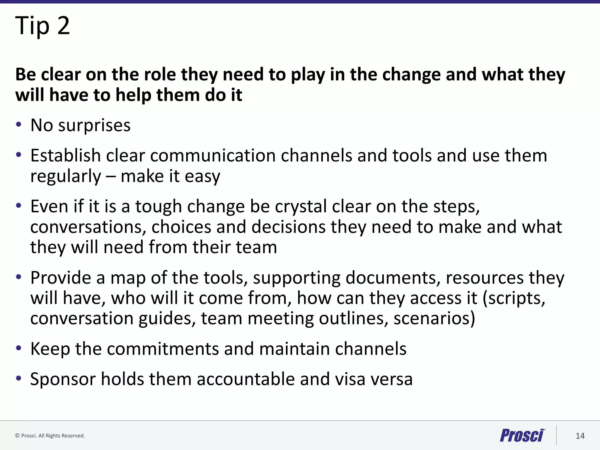 ©	Prosci.	All	Rights	Reserved. 14
Tip	2
Be	clear	on	the	role	they	need	to	play	in	the	change	and	what	they	
will	have	to	help	them	do	it
• No	surprises
• Establish	clear	communication	channels	and	tools	and	use	them	
regularly	– make	it	easy
• Even	if	it	is	a	tough	change	be	crystal	clear	on	the	steps,	
conversations,	choices	and	decisions	they	need	to	make	and	what	
they	will	need	from	their	team
• Provide	a	map	of	the	tools,	supporting	documents,	resources	they	
will	have,	who	will	it	come	from,	how	can	they	access	it	(scripts,	
conversation	guides,	team	meeting	outlines,	scenarios)
• Keep	the	commitments	and	maintain	channels
• Sponsor	holds	them	accountable	and	visa	versa
 