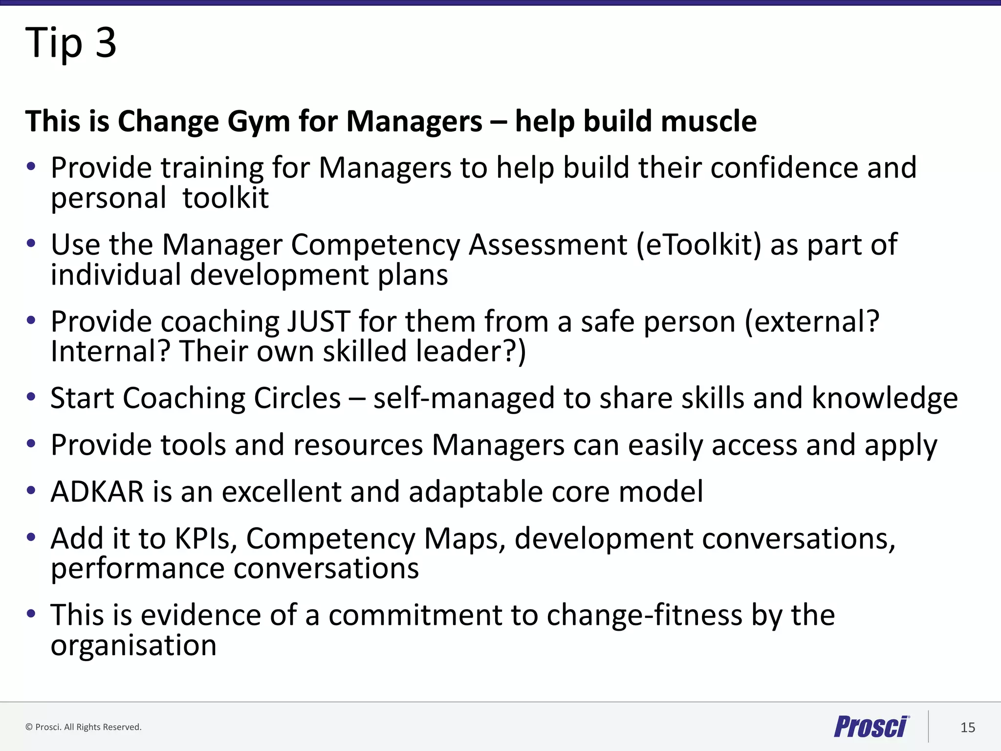 ©	Prosci.	All	Rights	Reserved. 15
Tip	3
This	is	Change	Gym	for	Managers	– help	build	muscle
• Provide	training	for	Managers	to	help	build	their	confidence	and	
personal		toolkit	
• Use	the	Manager	Competency	Assessment	(eToolkit)	as	part	of	
individual	development	plans
• Provide	coaching	JUST	for	them	from	a	safe	person	(external?	
Internal?	Their	own	skilled	leader?)
• Start	Coaching	Circles	– self-managed	to	share	skills	and	knowledge
• Provide	tools	and	resources	Managers	can	easily	access	and	apply
• ADKAR	is	an	excellent	and	adaptable	core	model	
• Add	it	to	KPIs,	Competency	Maps,	development	conversations,	
performance	conversations
• This	is	evidence	of	a	commitment	to	change-fitness	by	the	
organisation
 