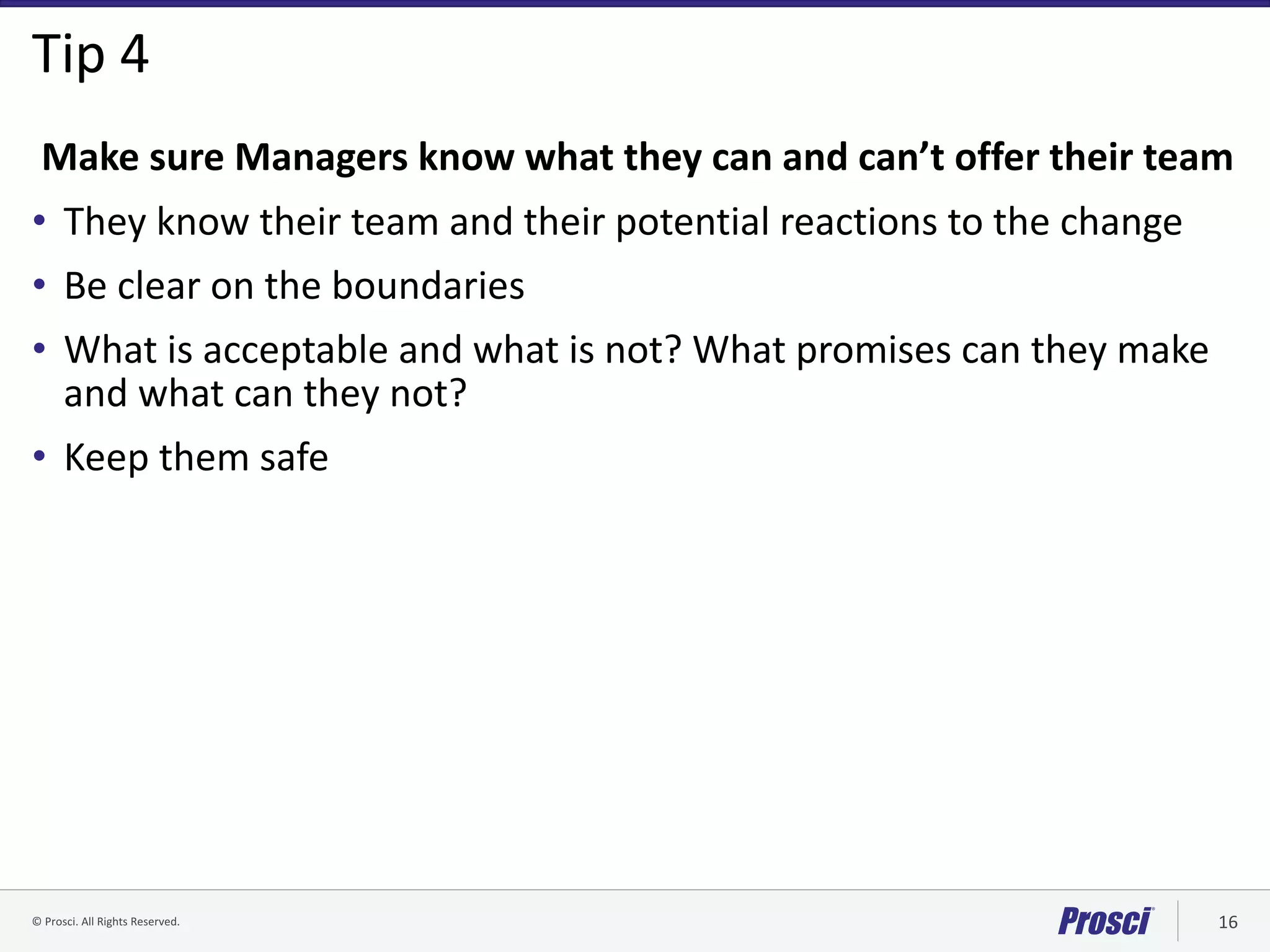 ©	Prosci.	All	Rights	Reserved. 16
Tip	4
Make	sure	Managers	know	what	they	can	and	can’t	offer	their	team
• They	know	their	team	and	their	potential	reactions	to	the	change
• Be	clear	on	the	boundaries	
• What	is	acceptable	and	what	is	not?	What	promises	can	they	make	
and	what	can	they	not?
• Keep	them	safe	
 