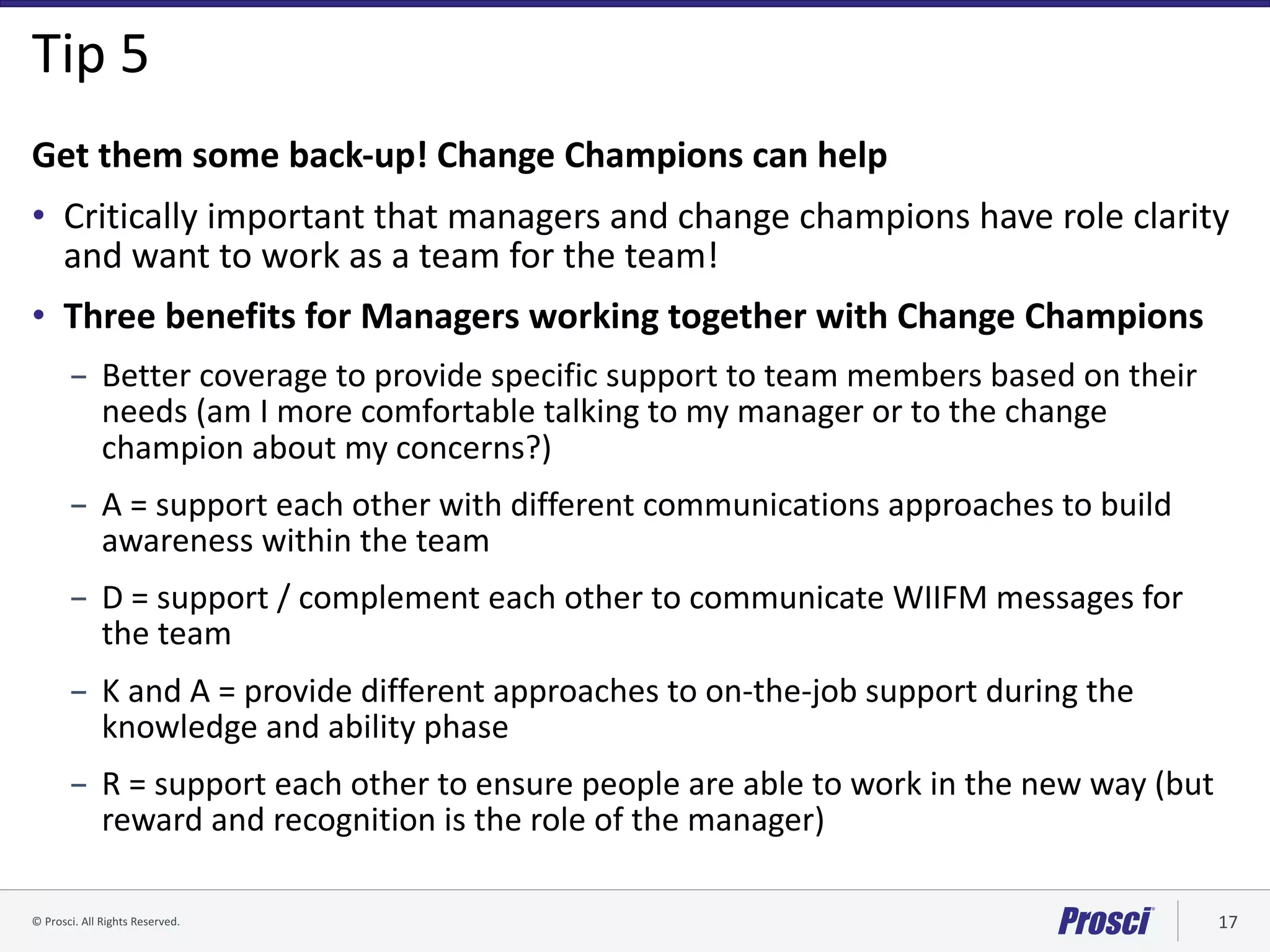 ©	Prosci.	All	Rights	Reserved. 17
Tip	5
Get	them	some	back-up!	Change	Champions	can	help
• Critically	important	that	managers	and	change	champions	have	role	clarity	
and	want	to	work	as	a	team	for	the	team!
• Three	benefits	for	Managers	working	together	with	Change	Champions
– Better	coverage	to	provide	specific	support	to	team	members	based	on	their	
needs	(am	I	more	comfortable	talking	to	my	manager	or	to	the	change	
champion	about	my	concerns?)
– A	=	support	each	other	with	different	communications	approaches	to	build	
awareness	within	the	team
– D	=	support	/	complement	each	other	to	communicate	WIIFM	messages	for	
the	team
– K	and	A	=	provide	different	approaches	to	on-the-job	support	during	the	
knowledge	and	ability	phase
– R	=	support	each	other	to	ensure	people	are	able	to	work	in	the	new	way	(but	
reward	and	recognition	is	the	role	of	the	manager)
 
