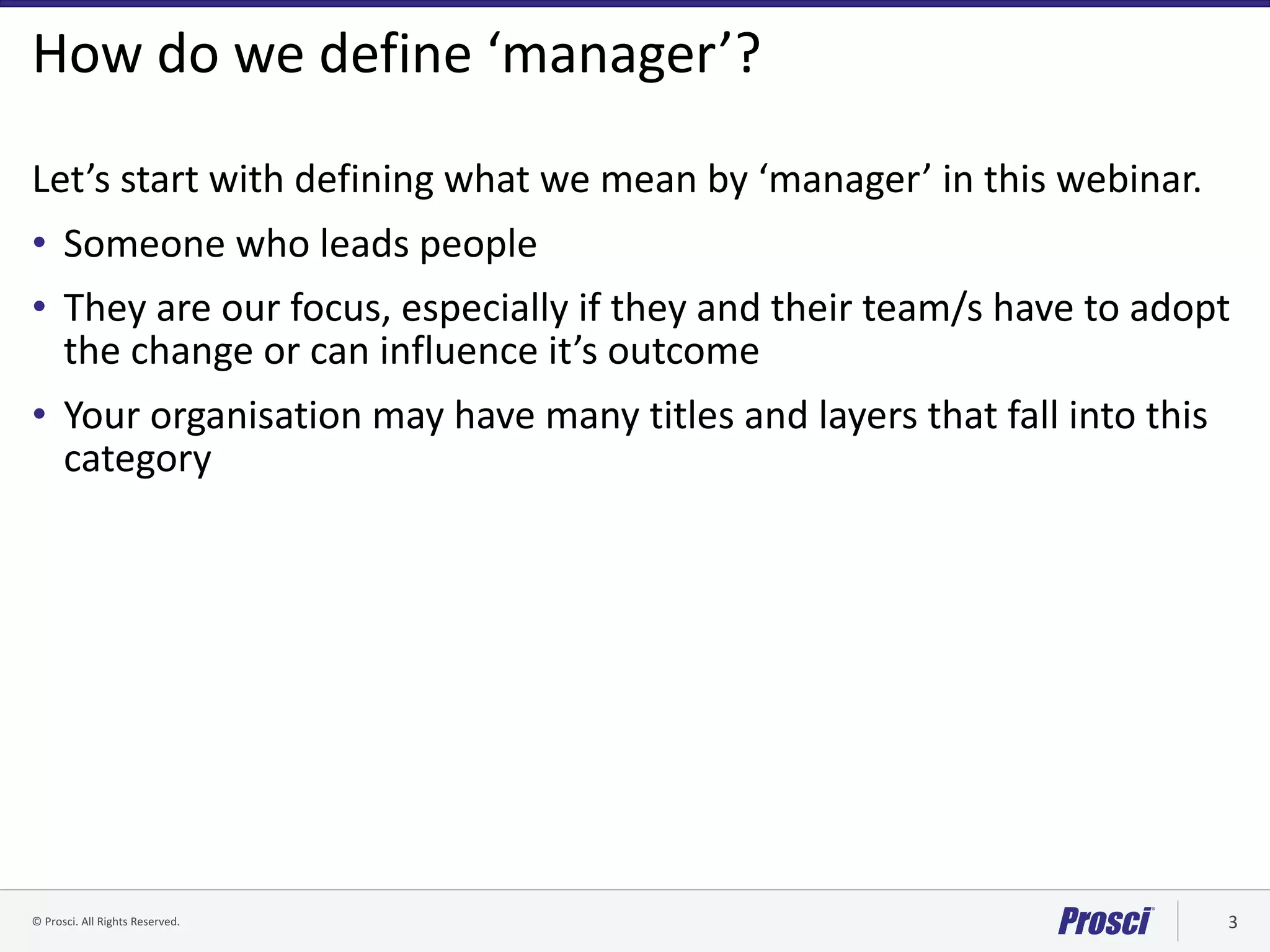 ©	Prosci.	All	Rights	Reserved. 3
How	do	we	define	‘manager’?
Let’s	start	with	defining	what	we	mean	by	‘manager’	in	this	webinar.
• Someone	who	leads	people
• They	are	our	focus,	especially	if	they	and	their	team/s	have	to	adopt	
the	change	or	can	influence	it’s	outcome
• Your	organisation may	have	many	titles	and	layers	that	fall	into	this	
category	
 
