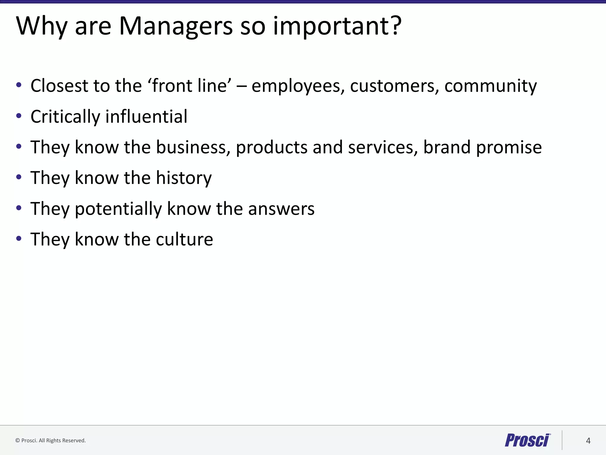 ©	Prosci.	All	Rights	Reserved. 4
Why	are	Managers	so	important?
• Closest	to	the	‘front	line’	– employees,	customers,	community
• Critically	influential
• They	know	the	business,	products	and	services,	brand	promise
• They	know	the	history
• They	potentially	know	the	answers
• They	know	the	culture	
 