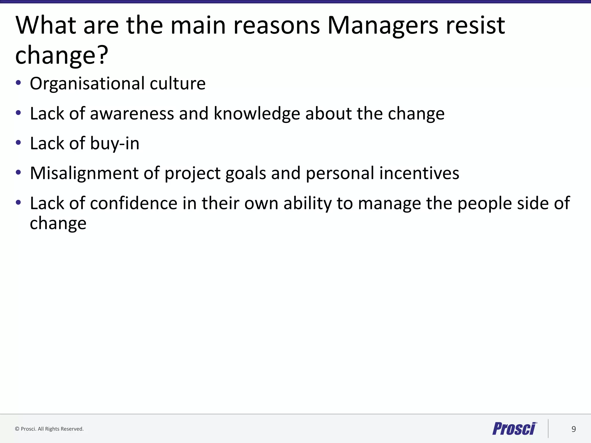 ©	Prosci.	All	Rights	Reserved. 9
What	are	the	main	reasons	Managers	resist	
change?
• Organisational	culture
• Lack	of	awareness	and	knowledge	about	the	change
• Lack	of	buy-in
• Misalignment	of	project	goals	and	personal	incentives
• Lack	of	confidence	in	their	own	ability	to	manage	the	people	side	of	
change
 