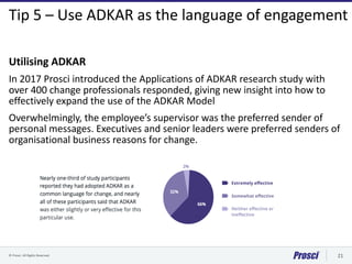 © Prosci. All Rights Reserved. 21
Tip 5 – Use ADKAR as the language of engagement
Utilising ADKAR
In 2017 Prosci introduce...