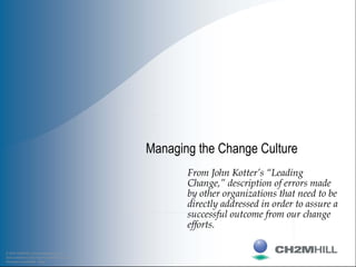 © 2002 CH2M HILL Communications Group
Data contained on this sheet is proprietary; use or
disclosure is prohibited. Page 1
Managing the Change Culture
From John Kotter’s “Leading
Change,” description of errors made
by other organizations that need to be
directly addressed in order to assure a
successful outcome from our change
efforts.
 