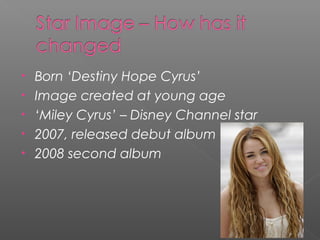 • Born ‘Destiny Hope Cyrus’
• Image created at young age
• ‘Miley Cyrus’ – Disney Channel star
• 2007, released debut album
• 2008 second album
 