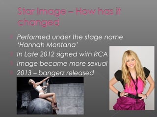  Performed under the stage name
‘Hannah Montana’
 In Late 2012 signed with RCA
 Image became more sexual
 2013 – bangerz released
 
