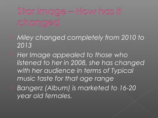  Miley changed completely from 2010 to
2013
 Her Image appealed to those who
listened to her in 2008, she has changed
with her audience in terms of Typical
music taste for that age range
 Bangerz (Album) is marketed to 16-20
year old females.
 