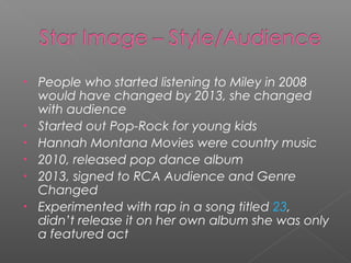 • People who started listening to Miley in 2008
would have changed by 2013, she changed
with audience
• Started out Pop-Rock for young kids
• Hannah Montana Movies were country music
• 2010, released pop dance album
• 2013, signed to RCA Audience and Genre
Changed
• Experimented with rap in a song titled 23,
didn’t release it on her own album she was only
a featured act
 