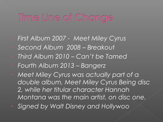 • First Album 2007 - Meet Miley Cyrus
• Second Album 2008 – Breakout
• Third Album 2010 – Can’t be Tamed
• Fourth Album 2013 – Bangerz
• Meet Miley Cyrus was actually part of a
double album, Meet Miley Cyrus Being disc
2, while her titular character Hannah
Montana was the main artist, on disc one.
• Signed by Walt Disney and Hollywoo
 