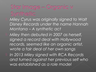  Miley Cyrus was originally signed to Walt
Disney Records under the name Hannah
Montana – A synthetic act
 Miley then debuted in 2007 as herself,
signed a record deal with Hollywood
records, seemed like an organic artist,
wrote a fair deal of her own songs
 In 2013 Miley signed with RCA Records
and turned against her previous self who
was established as a role model
 