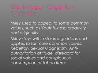  Miley used to appeal to some common
values, such as Youthfulness, creativity
and originality
 Miley stays within star image ideas and
applies to far more common values;
Rebellion, Sexual Magnetism, Anti-
authoritarian attitude, disregard for
social values and conspicuous
consumption of taboo items
 