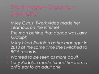  Miley Cyrus’ Twerk video made her
infamous on the internet
 The man behind that dance was Larry
Rudolph
 Miley hired Rudolph as her manager in
2013 at the same time she switched to
RCA records
 Wanted to be seen as more adult
 Larry Rudolph made turned her from a
child star to an adult one
 