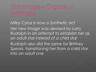  Miley Cyrus is now a Synthetic act
 Her new image was devised by Larry
Rudolph in an attempt to establish her as
an adult star instead of a child star
 Rudolph also did the same for Brittney
Spears, transitioning her from a child star
into an adult one
 