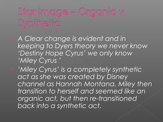  A Clear change is evident and in
keeping to Dyers theory we never know
‘Destiny Hope Cyrus’ we only know
‘Miley Cyrus ’
 ‘Miley Cyrus’ is a completely synthetic
act as she was created by Disney
channel as Hannah Montana. Miley then
transition to herself and seemed like an
organic act, but then re-transitioned
back into a synthetic act.
 