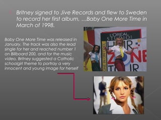  Britney signed to Jive Records and flew to Sweden
to record her first album, …Baby One More Time in
March of 1998.
Baby One More Time was released in
January. The track was also the lead
single for her and reached number 1
on Billboard 200, and for the music
video, Britney suggested a Catholic
schoolgirl theme to portray a very
innocent and young image for herself
 