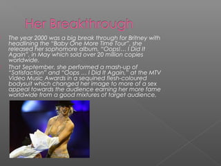  The year 2000 was a big break through for Britney with
headlining the “Baby One More Time Tour”, she
released her sophomore album, “Oops!… I Did It
Again”, in May which sold over 20 million copies
worldwide.
 That September, she performed a mash-up of
“Satisfaction” and “Oops … I Did It Again,” at the MTV
Video Music Awards in a sequined flesh-coloured
bodysuit which changed her image to more of a sex
appeal towards the audience earning her more fame
worldwide from a good mixtures of target audience,
 