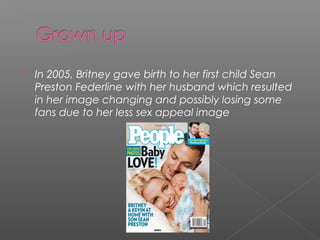  In 2005, Britney gave birth to her first child Sean
Preston Federline with her husband which resulted
in her image changing and possibly losing some
fans due to her less sex appeal image
 