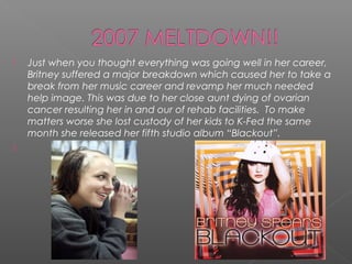  Just when you thought everything was going well in her career,
Britney suffered a major breakdown which caused her to take a
break from her music career and revamp her much needed
help image. This was due to her close aunt dying of ovarian
cancer resulting her in and our of rehab facilities. To make
matters worse she lost custody of her kids to K-Fed the same
month she released her fifth studio album “Blackout”.

 