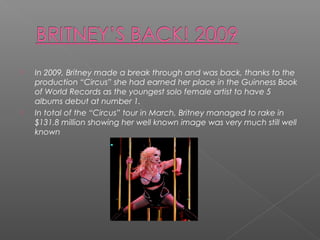  In 2009, Britney made a break through and was back, thanks to the
production “Circus” she had earned her place in the Guinness Book
of World Records as the youngest solo female artist to have 5
albums debut at number 1.
 In total of the “Circus” tour in March, Britney managed to rake in
$131.8 million showing her well known image was very much still well
known
 