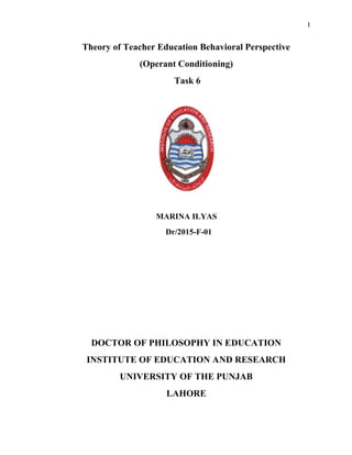1
Theory of Teacher Education Behavioral Perspective
(Operant Conditioning)
Task 6
MARINA ILYAS
Dr/2015-F-01
DOCTOR OF PHILOSOPHY IN EDUCATION
INSTITUTE OF EDUCATION AND RESEARCH
UNIVERSITY OF THE PUNJAB
LAHORE
 