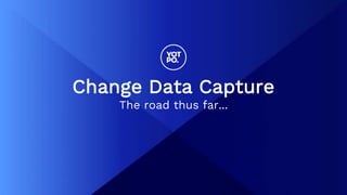 Change Data Capture
The road thus far...
 