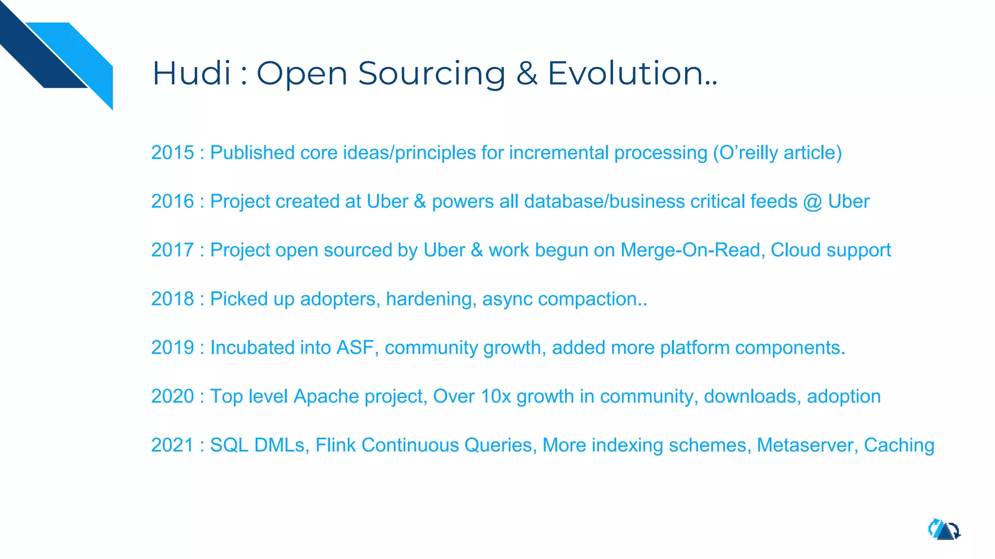 Hudi : Open Sourcing & Evolution..
2015 : Published core ideas/principles for incremental processing (O’reilly article)
2016 : Project created at Uber & powers all database/business critical feeds @ Uber
2017 : Project open sourced by Uber & work begun on Merge-On-Read, Cloud support
2018 : Picked up adopters, hardening, async compaction..
2019 : Incubated into ASF, community growth, added more platform components.
2020 : Top level Apache project, Over 10x growth in community, downloads, adoption
2021 : SQL DMLs, Flink Continuous Queries, More indexing schemes, Metaserver, Caching
 