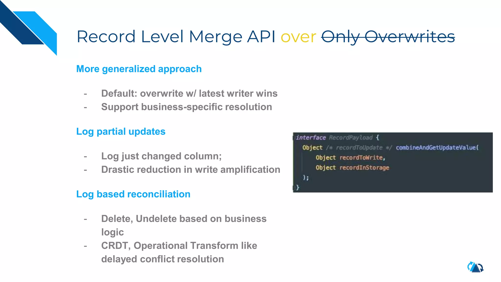 Record Level Merge API over Only Overwrites
More generalized approach
- Default: overwrite w/ latest writer wins
- Support business-specific resolution
Log partial updates
- Log just changed column;
- Drastic reduction in write amplification
Log based reconciliation
- Delete, Undelete based on business
logic
- CRDT, Operational Transform like
delayed conflict resolution
 