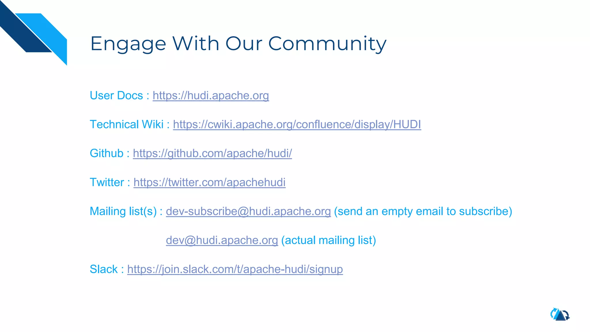 Engage With Our Community
User Docs : https://hudi.apache.org
Technical Wiki : https://cwiki.apache.org/confluence/display/HUDI
Github : https://github.com/apache/hudi/
Twitter : https://twitter.com/apachehudi
Mailing list(s) : dev-subscribe@hudi.apache.org (send an empty email to subscribe)
dev@hudi.apache.org (actual mailing list)
Slack : https://join.slack.com/t/apache-hudi/signup
 
