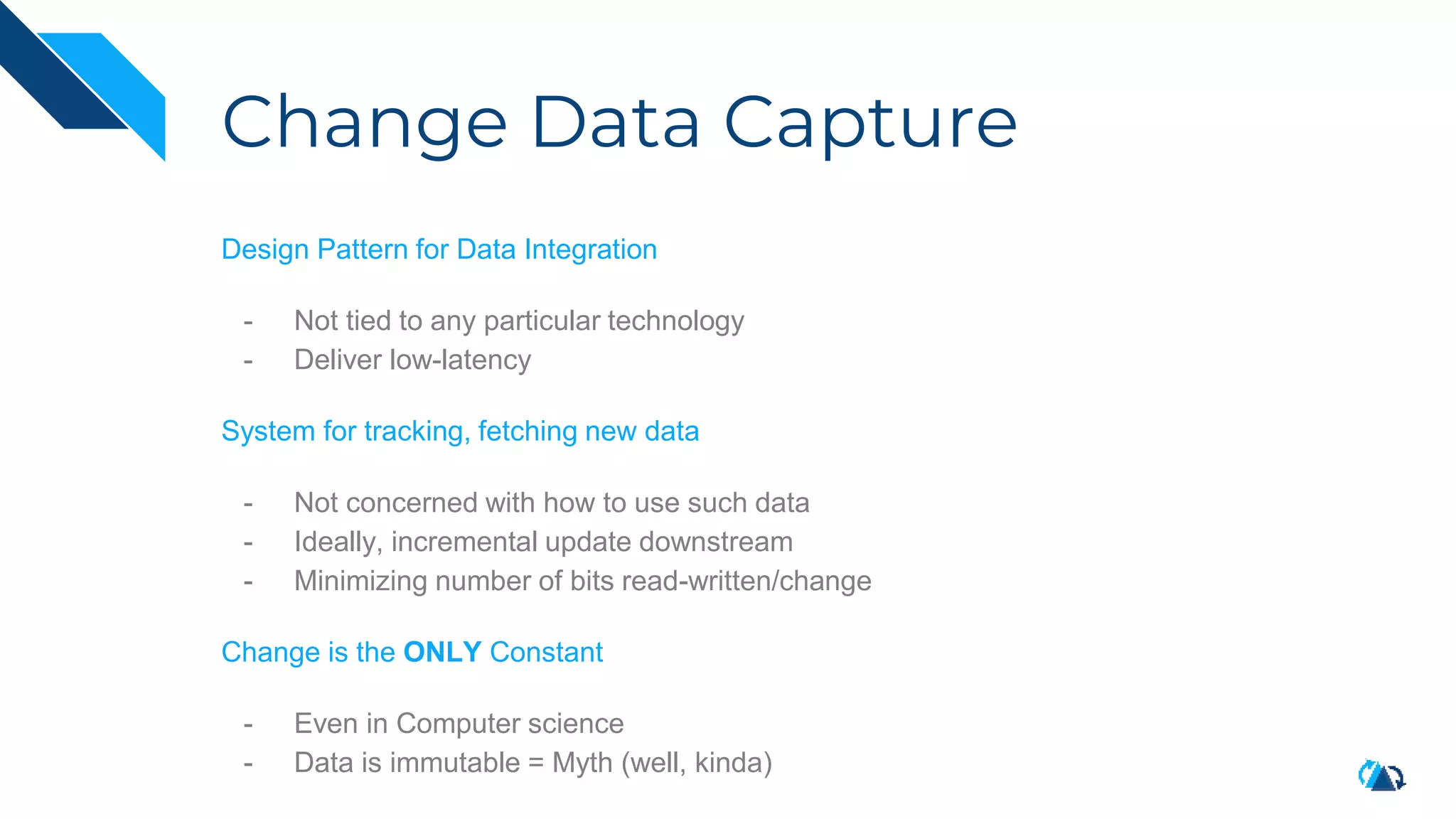 Change Data Capture
Design Pattern for Data Integration
- Not tied to any particular technology
- Deliver low-latency
System for tracking, fetching new data
- Not concerned with how to use such data
- Ideally, incremental update downstream
- Minimizing number of bits read-written/change
Change is the ONLY Constant
- Even in Computer science
- Data is immutable = Myth (well, kinda)
 