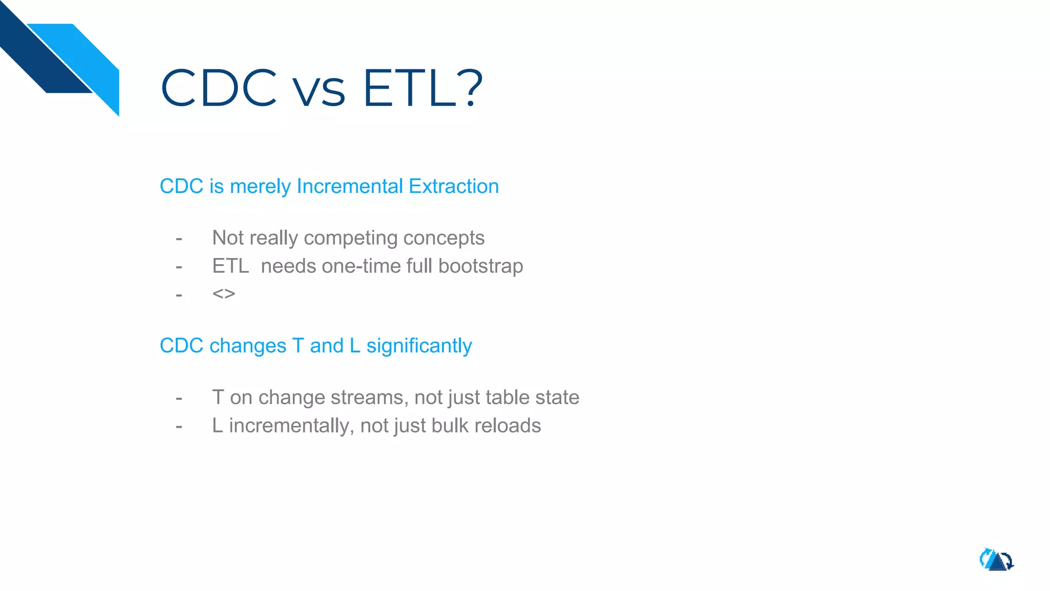 CDC vs ETL?
CDC is merely Incremental Extraction
- Not really competing concepts
- ETL needs one-time full bootstrap
- <>
CDC changes T and L significantly
- T on change streams, not just table state
- L incrementally, not just bulk reloads
 