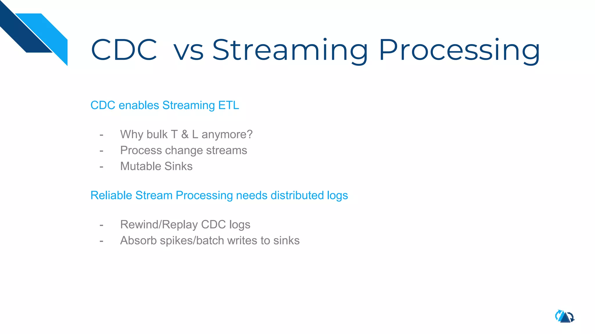 CDC vs Streaming Processing
CDC enables Streaming ETL
- Why bulk T & L anymore?
- Process change streams
- Mutable Sinks
Reliable Stream Processing needs distributed logs
- Rewind/Replay CDC logs
- Absorb spikes/batch writes to sinks
 