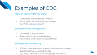 Examples of CDC
Polling an external API for new events
- Timestamps, status indicators, versions
- Simple, works for small-scale data changes
- E.g: Polling github events API
Emit Events directly from Application
- Data model to encode deltas
- Scales for high-volume data changes
- E.g: Emitting sensor state changes to Pulsar
Scanning a database’s redo log
- SCN and other watermarks to extract data/metadata changes
- Operationally heavy, very high fidelity
- E.g: Using Debezium to obtain changelogs from MySQL
 