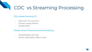CDC vs Streaming Processing
CDC enables Streaming ETL
- Why bulk T & L anymore?
- Process change streams
- Mutable Sinks
Reliable Stream Processing needs distributed logs
- Rewind/Replay CDC logs
- Absorb spikes/batch writes to sinks
 