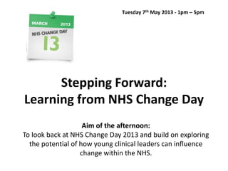 Tuesday 7th May 2013 - 1pm – 5pm

Stepping Forward:
Learning from NHS Change Day
Aim of the afternoon:
To look back at NHS Change Day 2013 and build on exploring
the potential of how young clinical leaders can influence
change within the NHS.

 