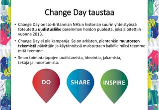 Change Day Suomessa
• Ensimmäisen kerran Change Day toteutettiin Suomessa
2015 yhdessä STM:n, THL:n, Sitran, Innokylän ja Sosten
kanssa.
• Kohderyhmänä sote-henkilöstö/työyhteisöt.
• Tähän mennessä mukana on ollut noin 70-80
työyhteisöä.
• Change Day on jatkuvaa ruohonjuuritason kehittämistä.
 