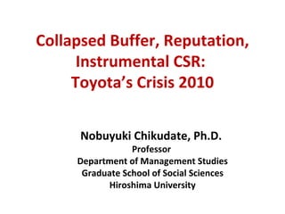Collapsed Buffer, Reputation, Instrumental CSR:  Toyota’s Crisis 2010 Nobuyuki Chikudate, Ph.D.  Professor  Department of Management Studies Graduate School of Social Sciences Hiroshima University 