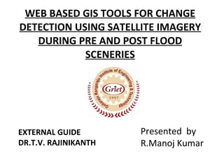 WEB BASED GIS TOOLS FOR CHANGE DETECTION USING SATELLITE IMAGERY DURING PRE AND POST FLOOD SCENERIES EXTERNAL GUIDE DR.T.V. RAJINIKANTH  Presented  by R.Manoj Kumar  