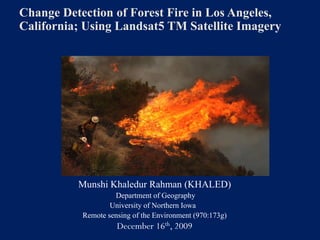 Change Detection of Forest Fire in Los Angeles,
California; Using Landsat5 TM Satellite Imagery




          Munshi Khaledur Rahman (KHALED)
                    Department of Geography
                   University of Northern Iowa
           Remote sensing of the Environment (970:173g)
                     December 16th, 2009
 