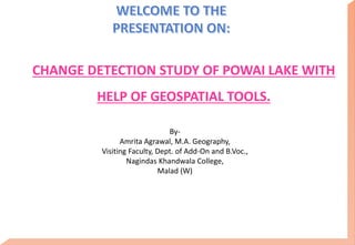 CHANGE DETECTION STUDY OF POWAI LAKE WITH
HELP OF GEOSPATIAL TOOLS.
By-
Amrita Agrawal, M.A. Geography,
Visiting Faculty, Dept. of Add-On and B.Voc.,
Nagindas Khandwala College,
Malad (W)
 