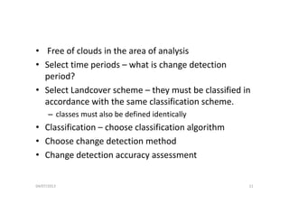 • Free of clouds in the area of analysis
• Select time periods – what is change detection 
period?period?
• Select Landcover scheme – they must be classified in 
accordance with the same classification schemeaccordance with the same classification scheme.
– classes must also be defined identically
Cl ifi ti h l ifi ti l ith• Classification – choose classification algorithm
• Choose change detection method
• Change detection accuracy assessment 
04/07/2013 11
 