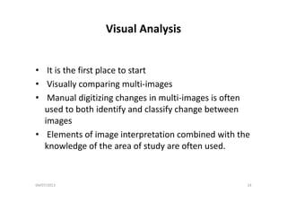 Visual AnalysisVisual Analysis
• It is the first place to start
• Visually comparing multi‐images
• Manual digitizing changes in multi‐images is often g g g g
used to both identify and classify change between 
imagesg
• Elements of image interpretation combined with the 
knowledge of the area of study are often usedknowledge of the area of study are often used.
04/07/2013 14
 