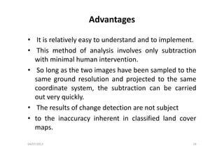 Advantages
• It is relatively easy to understand and to implement.y y p
• This method of analysis involves only subtraction
with minimal human intervention.with minimal human intervention.
• So long as the two images have been sampled to the
same ground resolution and projected to the samesame ground resolution and projected to the same
coordinate system, the subtraction can be carried
out very quicklyout very quickly.
• The results of change detection are not subject
• to the inaccuracy inherent in classified land cover
maps.
04/07/2013 19
 