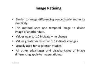 Image Ratioing
• Similar to Image differencing conceptually and in its• Similar to Image differencing conceptually and in its
simplicity.
• This method uses one temporal image to divide
image of another date.
• Values near to 1.0 indicate – no change
• Values greater or less than 1.0 indicate changesg g
• Usually used for vegetation studies
• All other advantages and disadvantages of image• All other advantages and disadvantages of image
differencing apply to image ratioing.
04/07/2013 21
 