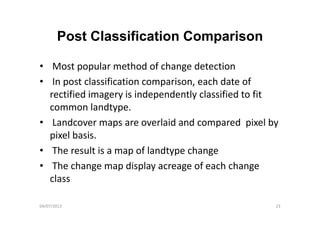 Post Classification ComparisonPost Classification Comparison
• Most popular method of change detection
• In post classification comparison, each date of 
rectified imagery is independently classified to fit 
common landtype.
• Landcover maps are overlaid and compared  pixel by 
pixel basis.p e bas s
• The result is a map of landtype change
• The change map display acreage of each change• The change map display acreage of each change 
class
04/07/2013 23
 