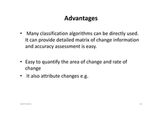 AdvantagesAdvantages
• Many classification algorithms can be directly used. 
It can provide detailed matrix of change information 
and accuracy assessment is easy.
• Easy to quantify the area of change and rate of 
changec a ge
• It also attribute changes e.g.
04/07/2013 24
 