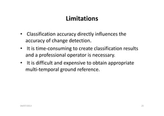 LimitationsLimitations
• Classification accuracy directly influences the 
accuracy of change detection.
• It is time‐consuming to create classification results 
and a professional operator is necessary.
• It is difficult and expensive to obtain appropriate 
multi‐temporal ground reference.u e po a g ou d e e e ce
04/07/2013 25
 