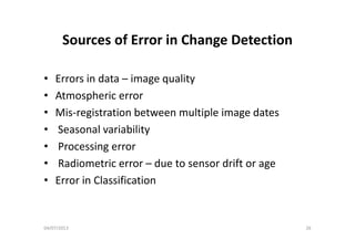 Sources of Error in Change DetectionSources of Error in Change Detection
• Errors in data – image quality
• Atmospheric errorAtmospheric error
• Mis‐registration between multiple image dates
• Seasonal variability
• Processing error 
• Radiometric error – due to sensor drift or age
• Error in ClassificationError in Classification
04/07/2013 26
 